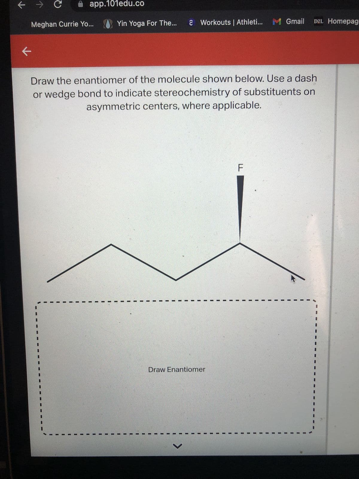 ←
→ C
K
app.101edu.co
Meghan Currie Yo...
Yin Yoga For The...
ĉ Workouts | Athleti... M Gmail D2L Homepag
Draw the enantiomer of the molecule shown below. Use a dash
or wedge bond to indicate stereochemistry of substituents on
asymmetric centers, where applicable.
Draw Enantiomer
F