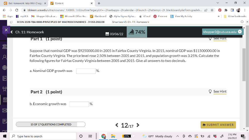 C Get Homework Help With Chegg X
Content
O bblearn.uca.edu/ultra/courses/_130806_1/cl/outline?legacyUrl=-2Fwebapps-2Fcalendar-2Flaunch-2Fattempt-2F_blackboard.platform.gradeb. e ☆
E Apps
I mylJCA
M khapper2cubuc. H
O Alpha Sigma Alpha.
É iClaud
O Pinterest
b View My Activity
I Olher bokmarks
Micrasoft Office Ho.
Blarkb:ard
ECON 2320-TBA 0000-PRINCIPLES OF MACROECONOMICS - 31353.202220
Smartwork5: Ch. 11: Homework
< Ch. 11: Homework
s 74%
khopper2@cub.uca.edu
03/06/22
SCORE
Part 1 (1 point)
V see Hint
Suppose that nominal GDP was $9250000.00 in 2005 in Fairfax County Virginia. In 2015, nominal GDP was $11500000.00 in
Fairfax County Virginia. The price level rose 2.50% between 2005 and 2015, and population growth was 3.25%. Calculate the
following figures for Fairfax County Virginia between 2005 and 2015. Give all answers to two decimals.
a. Nominal GDP growth was
%.
Part 2 (1 point)
O See Hint
HE
b. Economic growth was
%.
< 12/17 >
* SUBMIT ANSWER
15 OF 17 QUESTIONS COMPLETED
2:52 PM
P Type here to search
20%
O 69"F Mostly cloudy
描
3/6/2022
