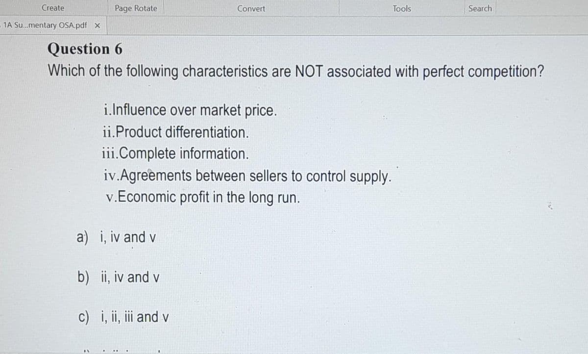 Create
= 1A Su...mentary OSA.pdf X
Page Rotate
a) i, iv and vi
Convert
Question 6
Which of the following characteristics are NOT associated with perfect competition?
i.Influence over market price.
ii.Product differentiation.
iii.Complete information.
iv.Agreements between sellers to control supply.
v.Economic profit in the long run.
b) ii, iv and v
Tools
c) i, ii, iii and v
Search