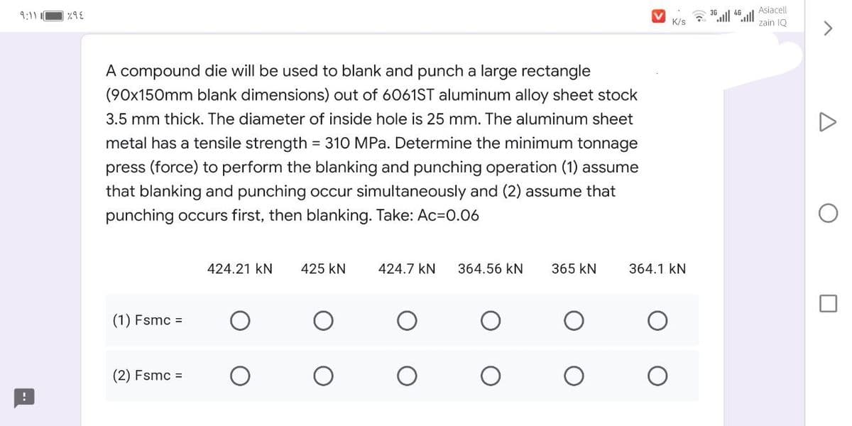 Asiacell
9:11 C
K/s
zain IQ
A compound die will be used to blank and punch a large rectangle
(90x150mm blank dimensions) out of 6061ST aluminum alloy sheet stock
3.5 mm thick. The diameter of inside hole is 25 mm. The aluminum sheet
metal has a tensile strength = 310 MPa. Determine the minimum tonnage
press (force) to perform the blanking and punching operation (1) assume
that blanking and punching occur simultaneously and (2) assume that
%3D
punching occurs first, then blanking. Take: Ac=D0.06
424.21 kN
425 kN
424.7 kN
364.56 kN
365 kN
364.1 kN
(1) Fsmc =
(2) Fsmc =
