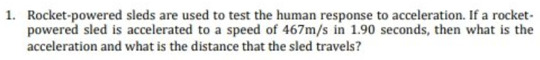 1. Rocket-powered sleds are used to test the human response to acceleration. If a rocket-
powered sled is accelerated to a speed of 467m/s in 1.90 seconds, then what is the
acceleration and what is the distance that the sled travels?
