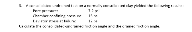3. A consolidated undrained test on a normally consolidated clay yielded the following results:
7.2 psi
Pore pressure:
Chamber confining pressure: 15 psi
12 psi
Calculate the consolidated-undrained friction angle and the drained friction angle.
Deviator stress at failure:
