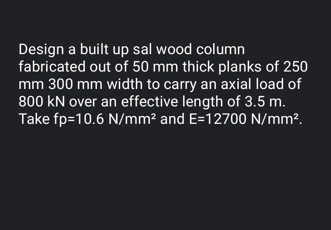 Design a built up sal wood column
fabricated out of 50 mm thick planks of 250
mm 300 mm width to carry an axial load of
800 kN over an effective length of 3.5 m.
Take fp=10.6 N/mm? and E=12700 N/mm2.
