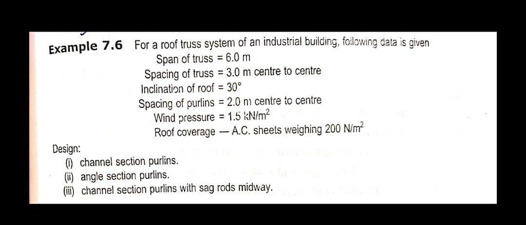 Example 7.6 For a roof truss system of an industrial building, following data is given
Span of truss = 6.0 m
Spacing of truss = 3.0 m centre to centre
Inclination of roof = 30°
Spacing of purlins = 2.0 nm centre to centre
Wind pressure = 1.5 kN/m?
Roof coverage A.C. sheets weighing 200 N/m?
%3D
Design:
() channel section purlins.
(ii) angle section purlins.
(ii) channel section purlins with sag rods midway.

