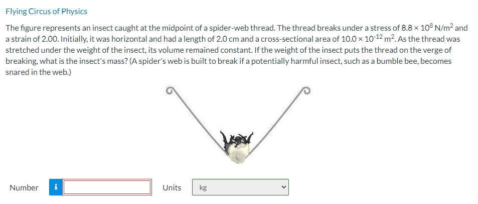 Flying Circus of Physics
The figure represents an insect caught at the midpoint of a spider-web thread. The thread breaks under a stress of 8.8 × 108 N/m² and
a strain of 2.00. Initially, it was horizontal and had a length of 2.0 cm and a cross-sectional area of 10.0 × 10-12 m². As the thread was
stretched under the weight of the insect, its volume remained constant. If the weight of the insect puts the thread on the verge of
breaking, what is the insect's mass? (A spider's web is built to break if a potentially harmful insect, such as a bumble bee, becomes
snared in the web.)
Number i
Units
kg