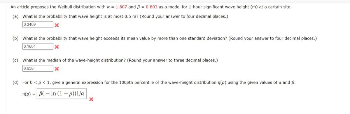 An article proposes the Weibull distribution with a = 1.807 and ß = 0.803 as a model for 1-hour significant wave height (m) at a certain site.
(a) What is the probability that wave height is at most 0.5 m? (Round your answer to four decimal places.)
0.3409
(b) What is the probability that wave height exceeds its mean value by more than one standard deviation? (Round your answer to four decimal places.)
0.1604
X
(c) What is the median of the wave-height distribution? (Round your answer to three decimal places.)
0.658
(d) For 0 < p < 1, give a general expression for the 100pth percentile of the wave-height distribution (p) using the given values of a and B.
n(p) = B(-In (1-p))1/a
X
