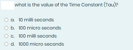 what is the value of the Time Constant (Tau)?
O a. 10 milli seconds
O b. 100 micro seconds
O c. 100 milli seconds
O d. 1000 micro seconds

