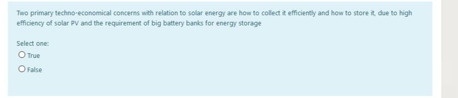 Two primary techno-economical concerns with relation to solar energy are how to collect it efficiently and how to store it, due to high
efficiency of solar PV and the requirement of big battery banks for energy storage
Select one:
O True
O False
