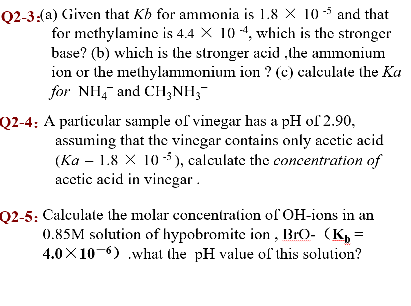 Q2-3:(a) Given that Kb for ammonia is 1.8 X 10 -5 and that
for methylamine is 4.4 X 10 -4, which is the stronger
base? (b) which is the stronger acid ,the ammonium
ion or the methylammonium ion ? (c) calculate the Ka
for NH,* and CH;NH;*
+
Q2-4: A particular sample of vinegar has a pH of 2.90,
assuming that the vinegar contains only acetic acid
(Ka
acetic acid in vinegar .
1.8 X 10 -5), calculate the concentration of
Q2-5: Calculate the molar concentration of OH-ions in an
0.85M solution of hypobromite ion , BrO- (Kp
4.0X10-6) .what the pH value of this solution?
