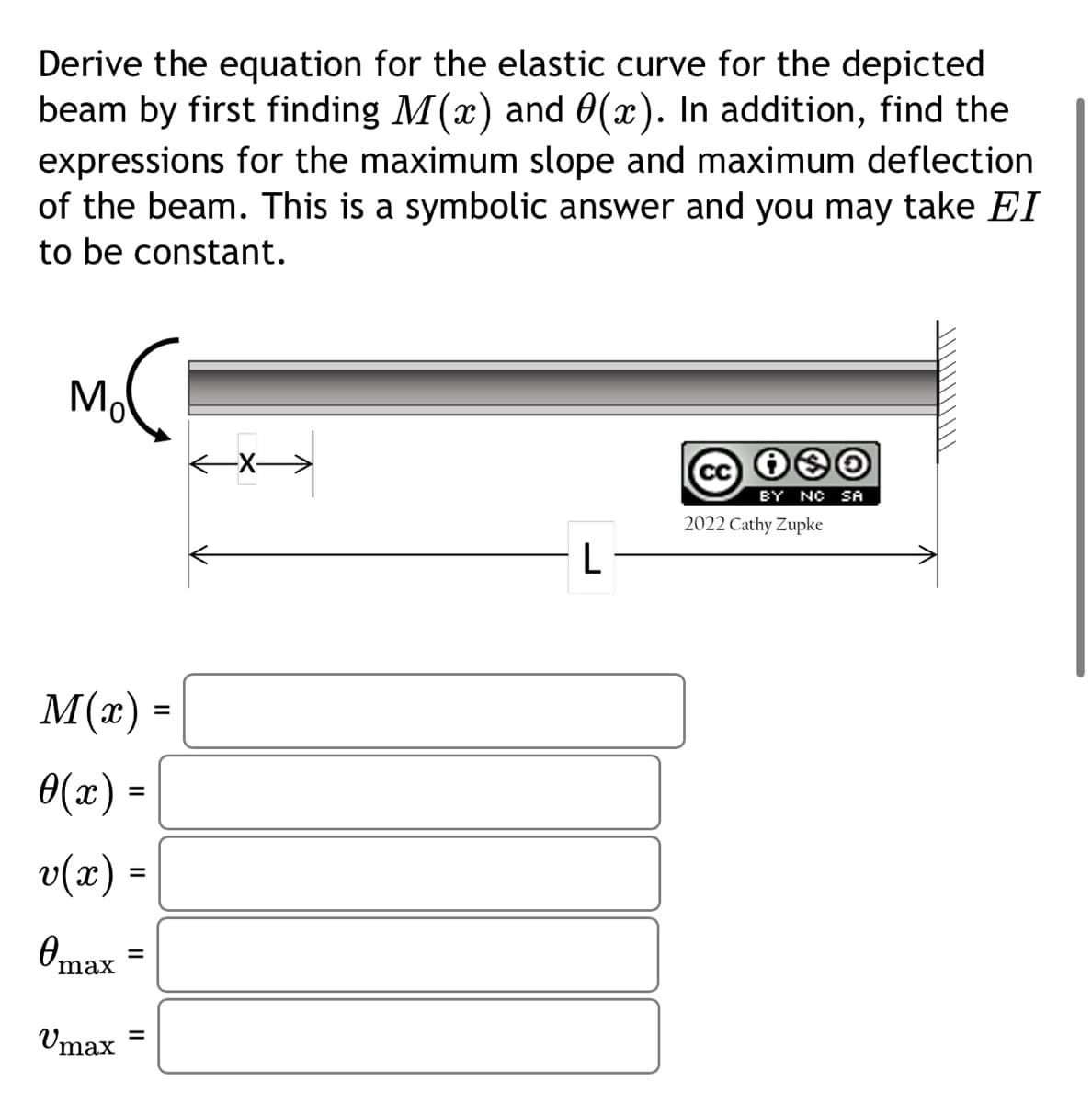 Derive the equation for the elastic curve for the depicted
beam by first finding M(x) and (x). In addition, find the
expressions for the maximum slope and maximum deflection
of the beam. This is a symbolic answer and you may take EI
to be constant.
noc
Mo
M(x)
0(x) =
v(x) =
Omax
Umax
=
||
=
←X->
L
cc is
BY NO SA
2022 Cathy Zupke