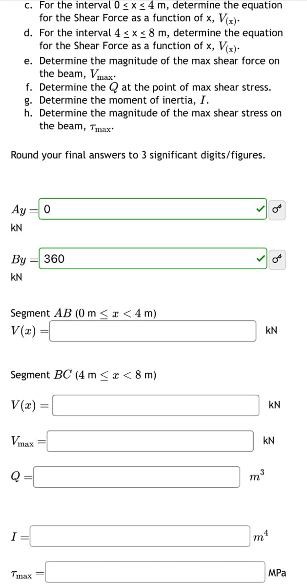 c. For the interval 0 ≤ x ≤ 4 m, determine the equation
for the Shear Force as a function of x, V(x).
d. For the interval 4 ≤ x ≤ 8 m, determine the equation
for the Shear Force as a function of x, V(x).
e. Determine the magnitude of the max shear force on
the beam, Vmax.
f. Determine the Q at the point of max shear stress.
g. Determine the moment of inertia, I.
h. Determine the magnitude of the max shear stress on
the beam, Tmax*
Round your final answers to 3 significant digits/figures.
Ay
KN
By
KN
Segment AB (0 m < x < 4 m)
V(x) =
Vmax
0
Segment BC (4 m < x < 8 m)
V(x) =
I =
360
Tmax=
KN
08
m³ 3
KN
4
m²
KN
MPa