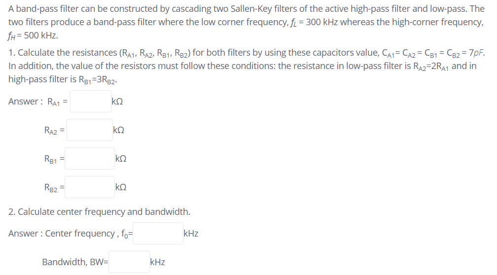 A band-pass filter can be constructed by cascading two Sallen-Key filters of the active high-pass filter and low-pass. The
two filters produce a band-pass filter where the low corner frequency, f = 300 kHz whereas the high-corner frequency,
fH = 500 kHz.
1. Calculate the resistances (RA1, RA2, R31, R32) for both filters by using these capacitors value, CA1= CA2 = C31 = C32 = 7pF.
In addition, the value of the resistors must follow these conditions: the resistance in low-pass filter is RA2=2RA1 and in
high-pass filter is R81=3R82.
Answer : RA1 =
RA2 =
R81 =
ko
R82 =
ko
2. Calculate center frequency and bandwidth.
Answer : Center frequency , fo=
kHz
Bandwidth, BW=
kHz
