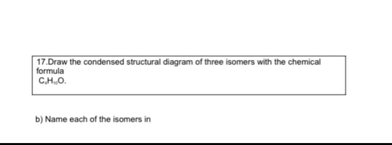 17.Draw the condensed structural diagram of three isomers with the chemical
formula
C.HO.
b) Name each of the isomers in
