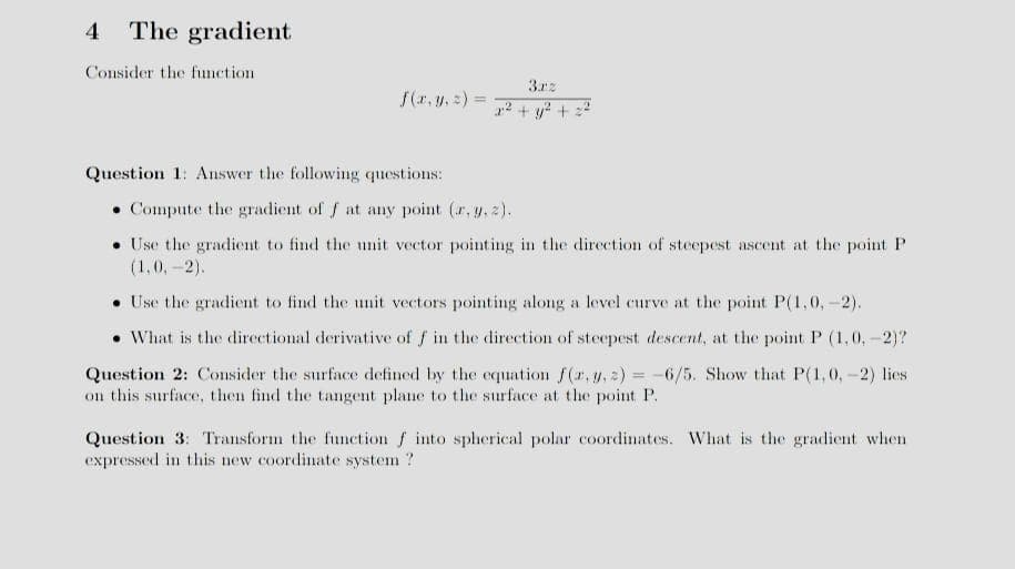 4 The gradient
Consider the function
f(x, y, z) =
Question 1: Answer the following questions:
3rz
2² + y² + 2²
Compute the gradient of f at any point (r, y, z).
. Use the gradient to find the unit vector pointing in the direction of steepest ascent at the point P
(1,0,-2).
Use the gradient to find the unit vectors pointing along a level curve at the point P(1,0,-2).
• What is the directional derivative of f in the direction of steepest descent, at the point P (1,0,-2)?
Question 2: Consider the surface defined by the equation f(x, y, z)=-6/5. Show that P(1,0,-2) lies
on this surface, then find the tangent plane to the surface at the point P.
Question 3: Transform the function f into spherical polar coordinates. What is the gradient when
expressed in this new coordinate system?