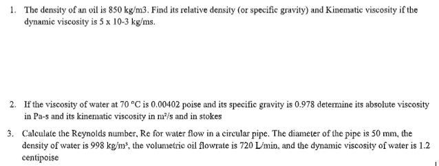 1. The density of an oil is 850 kg/m3. Find its relative density (or specific gravity) and Kinematic viscosity if the
dynamic viscosity is 5 x 10-3 kg/ms.
2. If the viscosity of water at 70 °C is 0.00402 poise and its specific gravity is 0.978 determine its absolute viscosity
in Pa-s and its kinematic viscosity in m²/s and in stokes
3. Calculate the Reynolds number, Re for water flow in a circular pipe. The diameter of the pipe is 50 mm, the
density of water is 998 kg/m³, the volumetric oil flowrate is 720 L/min, and the dynamic viscosity of water is 1.2
centipoise
