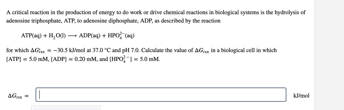 A critical reaction in the production of energy to do work or drive chemical reactions in biological systems is the hydrolysis of
adenosine triphosphate, ATP, to adenosine diphosphate, ADP, as described by the reaction
ATP(aq) + H₂O(1) →→→ ADP(aq) + HPO2 (aq)
for which AGrxn −30.5 kJ/mol at 37.0 °C and pH 7.0. Calculate the value of AGrxn in a biological cell in which
[ATP] = 5.0 mM, [ADP] = 0.20 mM, and [HPO¯] = 5.0 mM.
AGrxn
=
=
kJ/mol