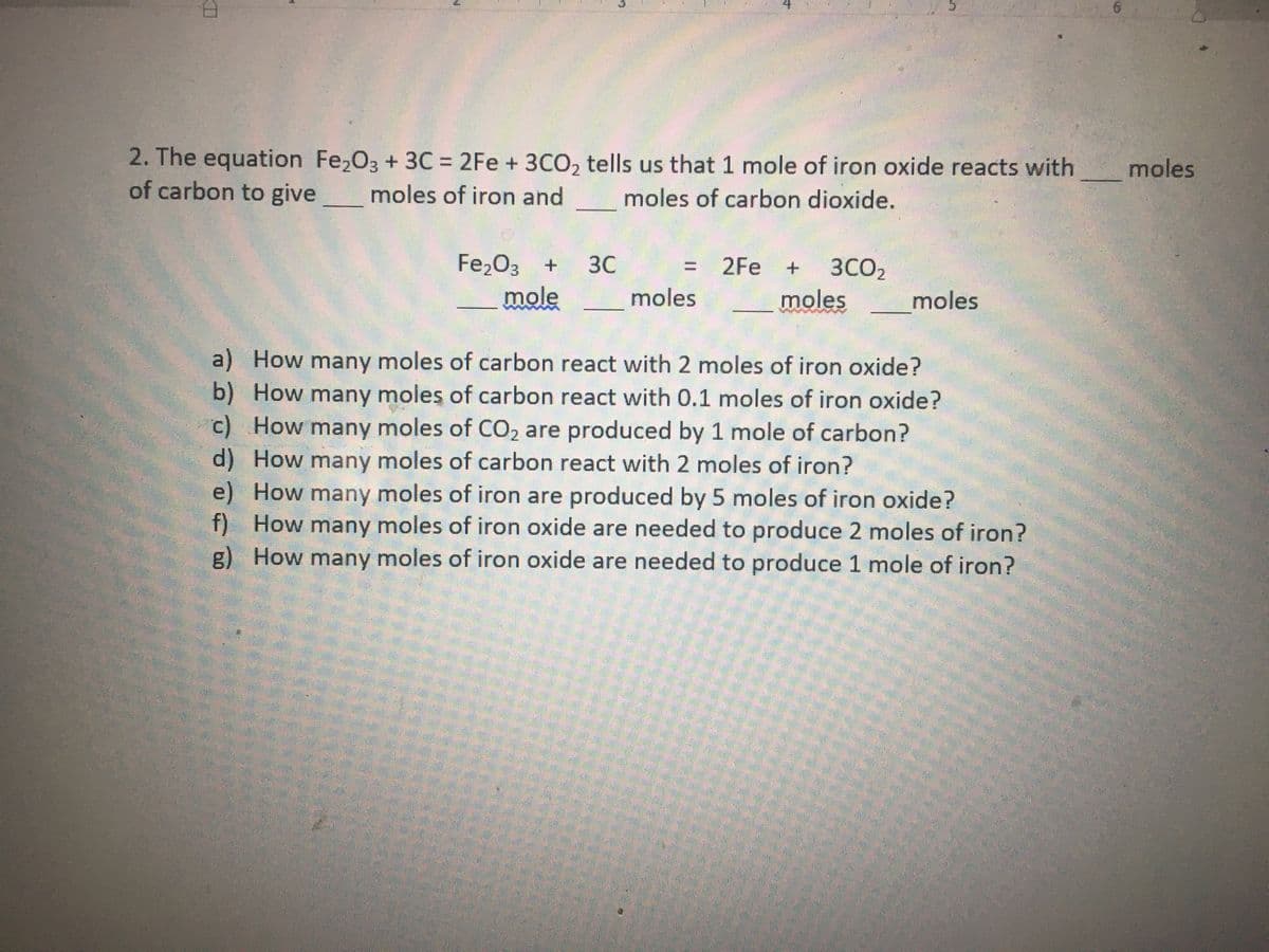 2. The equation Fe,03 + 3C = 2Fe + 3CO, tells us that 1 mole of iron oxide reacts with
of carbon to give
%3D
moles
moles of iron and
moles of carbon dioxide.
Fe,03 +
mole
3C
= 2Fe +
3CO2
moles
moles
moles
a) How many moles of carbon react with 2 moles of iron oxide?
b) How many moles of carbon react with 0.1 moles of iron oxide?
c) How many moles of CO2 are produced by 1 mole of carbon?
d) How many moles of carbon react with 2 moles of iron?
e) How many moles of iron are produced by 5 moles of iron oxide?
f) How many moles of iron oxide are needed to produce 2 moles of iron?
g) How many moles of iron oxide are needed to produce 1 mole of iron?
