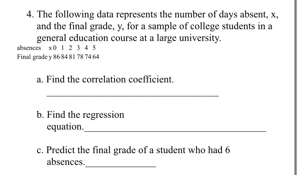 4. The following data represents the number of days absent,
and the final grade, y, for a sample of college students in a
general education course at a large university.
x0 1 2 3 4 5
X,
absences
Final grade y 86 84 81 78 74 64
a. Find the correlation coefficient.
b. Find the regression
equation.
c. Predict the final grade of a student who had 6
absences.
