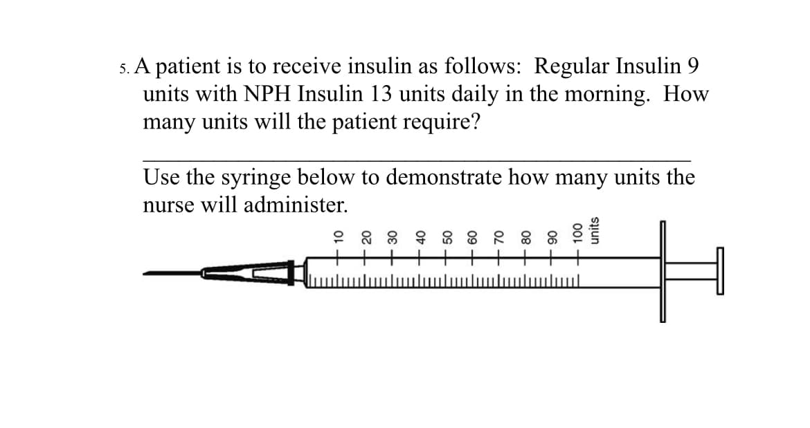 5. A patient is to receive insulin as follows: Regular Insulin 9
units with NPH Insulin 13 units daily in the morning. How
many units will the patient require?
Use the syringe below to demonstrate how many units the
nurse will administer.
|||||||
100
units
لسا