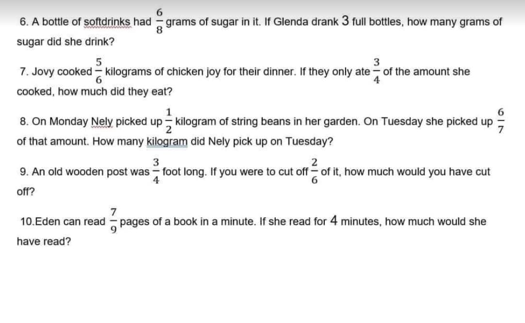 6. A bottle of softdrinks had
sugar did she drink?
819
grams of sugar in it. If Glenda drank 3 full bottles, how many grams of
5
3
7. Jovy cooked - kilograms of chicken joy for their dinner. If they only ate of the amount she
6
cooked, how much did they eat?
1
8. On Monday Nely picked up kilogram of string beans in her garden. On Tuesday she picked up
2
of that amount. How many kilogram did Nely pick up on Tuesday?
10.Eden can read
have read?
9. An old wooden post was foot long. If you were to cut off of it, how much would you have cut
off?
3
4
2
6
7
pages of a book in a minute. If she read for 4 minutes, how much would she
9
619