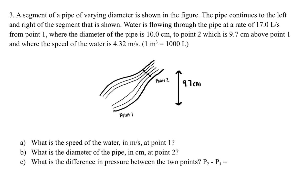 3. A segment of a pipe of varying diameter is shown in the figure. The pipe continues to the left
and right of the segment that is shown. Water is flowing through the pipe at a rate of 17.0 L/s
from point 1, where the diameter of the pipe is 10.0 cm, to point 2 which is 9.7 cm above point 1
and where the speed of the water is 4.32 m/s. (1 m³ = 1000 L)
Point 2
9.7 cm
Point I
a) What is the speed of the water, in m/s, at point 1?
b) What is the diameter of the pipe, in cm, at point 2?
c) What is the difference in pressure between the two points? P2 - P, =
1
