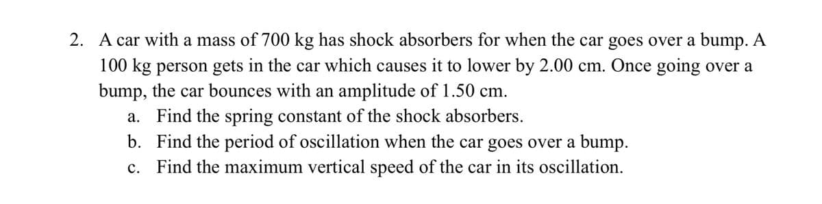 2. A car with a mass of 700 kg has shock absorbers for when the car goes over a bump. A
100 kg person gets in the car which causes it to lower by 2.00 cm. Once going over a
bump, the car bounces with an amplitude of 1.50 cm.
a. Find the spring constant of the shock absorbers.
b. Find the period of oscillation when the car goes over a bump.
c. Find the maximum vertical speed of the car in its oscillation.
