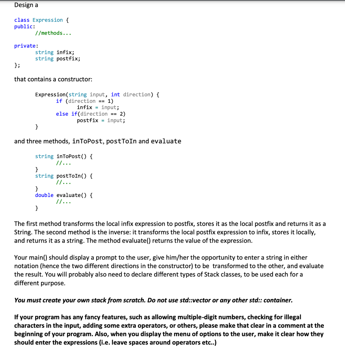 Design a
class Expression {
public:
//methods...
private:
};
string infix;
string postfix;
that contains a constructor:
Expression(string input, int direction) {
if (direction == 1)
infix = input;
else if(direction == 2)
postfix input;
}
and three methods, inToPost, postToIn and evaluate
string inToPost() {
// ...
}
string postToIn() {
// ...
}
double evaluate() {
// ...
}
The first method transforms the local infix expression to postfix, stores it as the local postfix and returns it as a
String. The second method is the inverse: it transforms the local postfix expression to infix, stores it locally,
and returns it as a string. The method evaluate() returns the value of the expression.
Your main() should display a prompt to the user, give him/her the opportunity to enter a string in either
notation (hence the two different directions in the constructor) to be transformed to the other, and evaluate
the result. You will probably also need to declare different types of Stack classes, to be used each for a
different purpose.
You must create your own stack from scratch. Do not use std::vector or any other std:: container.
If your program has any fancy features, such as allowing multiple-digit numbers, checking for illegal
characters in the input, adding some extra operators, or others, please make that clear in a comment at the
beginning of your program. Also, when you display the menu of options to the user, make it clear how they
should enter the expressions (i.e. leave spaces around operators etc..)