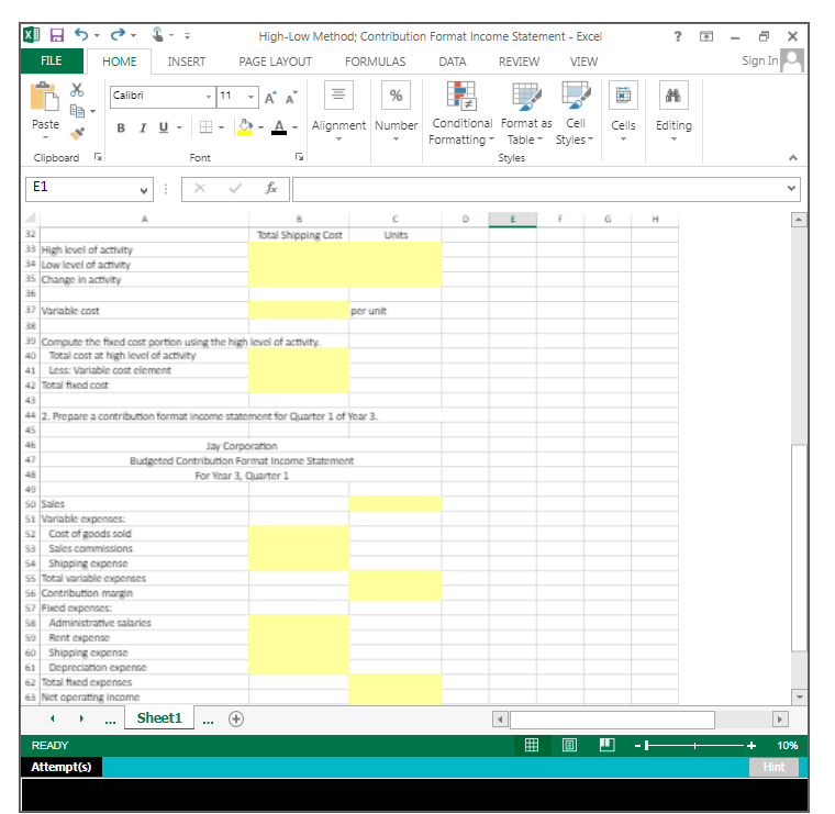 High-Low Method; Contribution Format Income Statement - Excel
Sign In
FILE
HOME
INSERT
PAGE LAYOUT
FORMULAS
DATA
REVIEW
VIEW
Calibri
-11
A
Paste
BIU -
Alignment Number Conditional Format as
Cell
Cells
Editing
Formatting - Table - Styles-
Clipboard
Font
Styles
Е1
32
Total Shipping Cost
Units
33 High level af activity
34 Low level of activity
35 Change in activity
36
37 Variable cost
per unit
38
39 Compute the fxed cost portion using the high level of activity.
40 Total cost at high level of activity
41 Less: Variable cost element
42 Total fixed cost
43
44 2. Prepare a contribution format income statement for Quarter 1 of Year 3.
45
46
Jay Corporation
Budgetnd Contribution Format Income Statement
For Year 3, Quarter 1
47
48
49
so Sales
51 Variable cxpenses:
52 Cost of goods sold
53 Sales commissions
54 Shipping expense
55 Total variable expenses
56 Contributon margin
57 Fed expenses:
58 Administrattve salaries
50 Rent expense
60 Shipping expense
61 Depreciation expense
62 Total fed expenses
63 Net operatting income
Sheet1
...
READY
10%
Attempt(s)
Hint
囲
