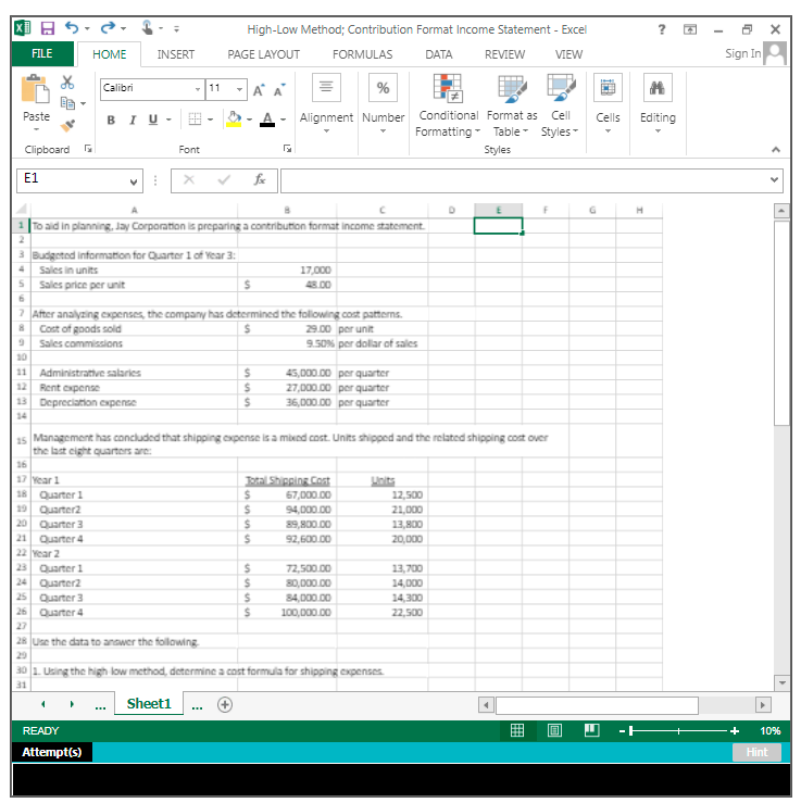 国日
High-Low Method; Contribution Format Income Statement - Excel
FILE
HOME
INSERT
PAGE LAYOUT
FORMULAS
DATA
REVIEW
VIEW
Sign In
Calibri
-11
A A
Paste
BIU -
Alignment Number
Conditional Format as Cell
Cells
Editing
Formatting -
Table- Styles
Clipboard
Font
Styles
Е1
1 To ald in planning, Jay Corporation is preparing a contribution format income statement.
Budgeted information for Quarter l of Year 3:
Sales in units
17,000
Sales price per unit
48.00
7 After analyzing expenses, the company has determined the following cost patterns.
8 Cost of goods sold
9 Sales commissions
29.00 per unit
9.50% per dollar of sales
10
11 Administrattve salaries
12 Rent expense
13 Depreciation expense
45,000.00 per quarter
27,000.00 per quarter
36,000.00 per quarter
14
15 Management has concluded that shipping oxpense is a mixed cost. Units shipped and the related shippling cost over
the last cight quarters are:
16
JOtal Shipping Cost
67,000.00
17 Year 1
18 Quarter 1
19 Quarter2
20 Quarter 3
21 Quarter 4
22 Year 2
23 Quarter 1
24 Quarter2
25 Quarter 3
26 Quarter 4
Lnits
12,500
94,000.00
21,000
89,800.00
13,800
92,600.00
20,000
72,500.00
13,700
80,000.00
84,000.00
14,000
14,300
100,000.00
22,500
27
28 Use the data to anawer the following
29
30 1. Using the high low method, determine a cost formula for shipping expenses
31
Sheet1
...
...
READY
+
10%
Attempt(s)
Hint
囲
