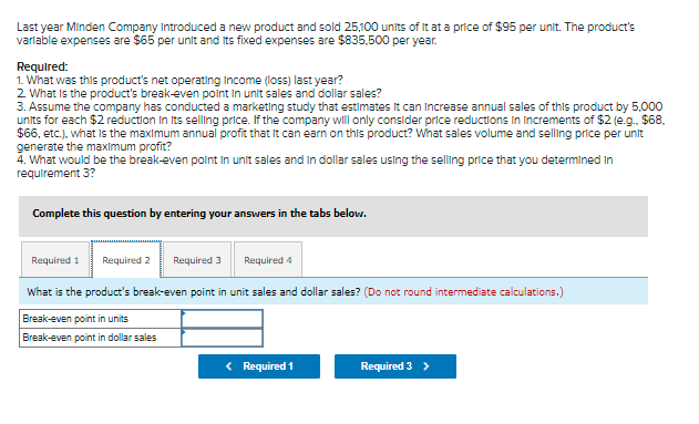 Last year Minden Company Introduced a new product and sold 25,100 units of it at a price of $95 per unit. The product's
varlable expenses are $65 per unit and Its fixed expenses are $835.500 per year.
Required:
1. What was this product's net operating Income (loss) last year?
2 What Is the product's break-even point in unit sales and dollar sales?
3. Assume the company has conducted a marketing study that estimates It can Increase annual sales of this product by 5.000
units for each $2 reduction In Its selling price. If the company will only consider price reductions in Increments of $2 (e.g. $68.
$6, etc.). what is the maximum annual profit that It can earn on this product? What sales volume and selling price per unit
generate the maximum profit?
4. What would be the break-even polnt in unit sales and In dollar sales using the selling price that you determined In
requirement 3?
Complete this question by entering your answers in the tabs belovw.
Required 1
Required 2
Required 3
Required 4
What is the product's break-even point in unit sales and dollar sales? (Do not round intermediate calculations.)
Break-even point in units
Break-even point in dollar sales
< Required 1
Required 3 >
