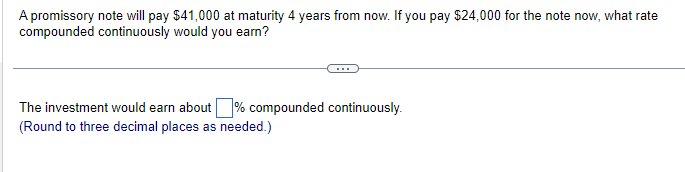 A promissory note will pay $41,000 at maturity 4 years from now. If you pay $24,000 for the note now, what rate
compounded continuously would you earn?
The investment would earn about % compounded continuously.
(Round to three decimal places as needed.)