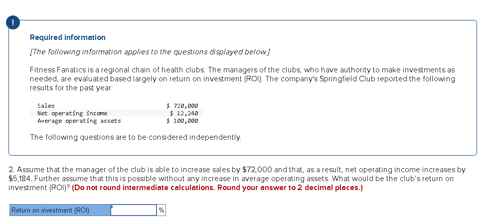 !
Required information
[The following information appliesto the questions displayed below]
Fitness Fanatics is a regional chain of health clubs. The managers of the clubs, who have authority to make investments as
needed, are evaluated based largely on return on investment (ROI). The company's Springfield Club reported the following
results for the past year:
Sales
Net operating income
Average operating assets
$ 720,000
$ 12,240
$ 100,000
The following questions are to be considered independently.
2. Assume that the manager of the club is able to increase sales by $72,000 and that, as a result, net operating income increases by
$5,184. Further assume that this is possible without any increase in average operating assets. What would be the club's return on
investment (RO1)? (Do not round intermediate calculations. Round your answer to 2 decimal places.)
Return on investment (ROI)
