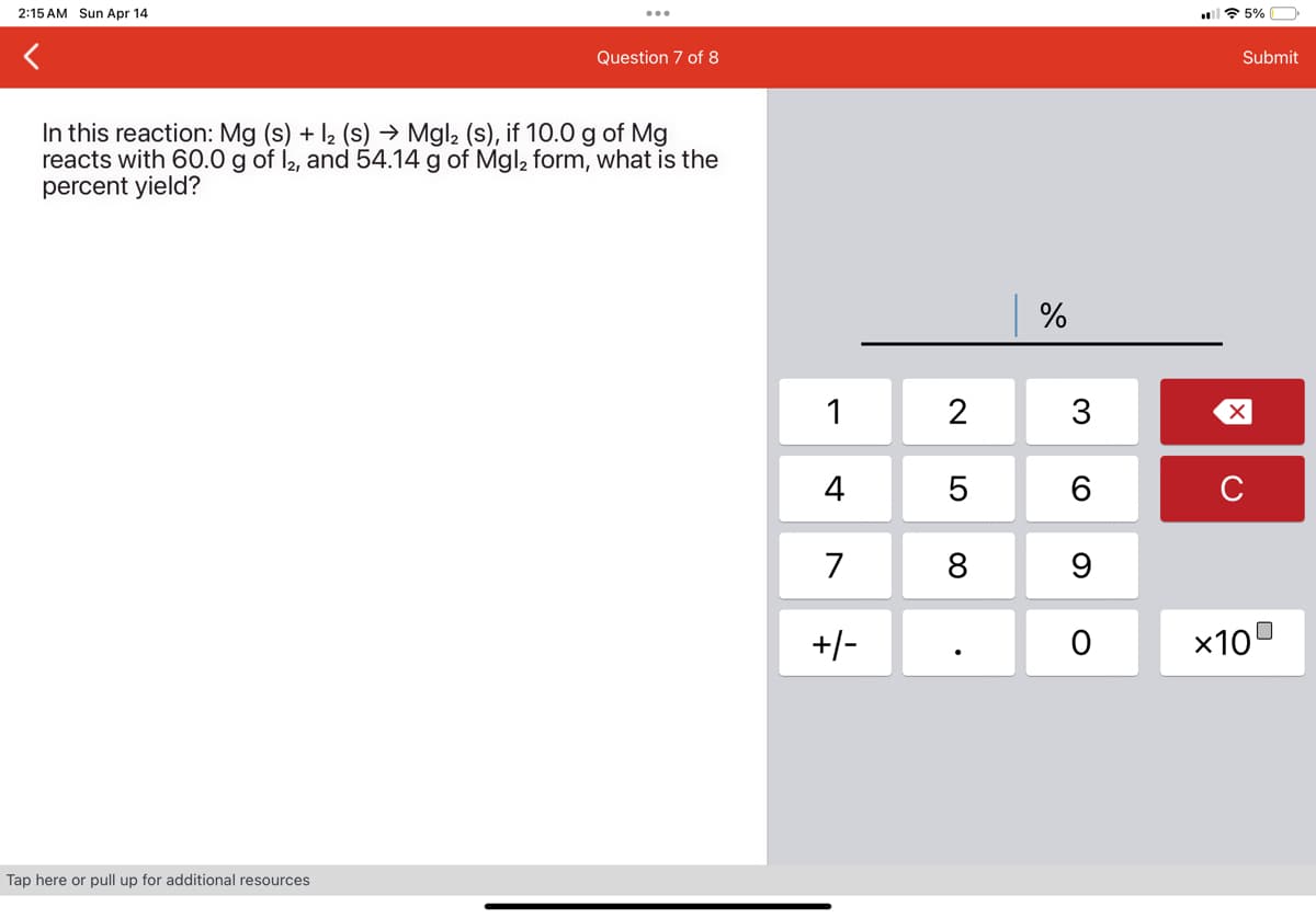 2:15 AM Sun Apr 14
Question 7 of 8
In this reaction: Mg (s) + 12 (s) → Mgl2 (s), if 10.0 g of Mg
reacts with 60.0 g of 12, and 54.14 g of Mgl2 form, what is the
percent yield?
Tap here or pull up for additional resources
%
1
2
3
☑
4
5| 6
C
7
8 9
+/-
0
×10
5%
Submit