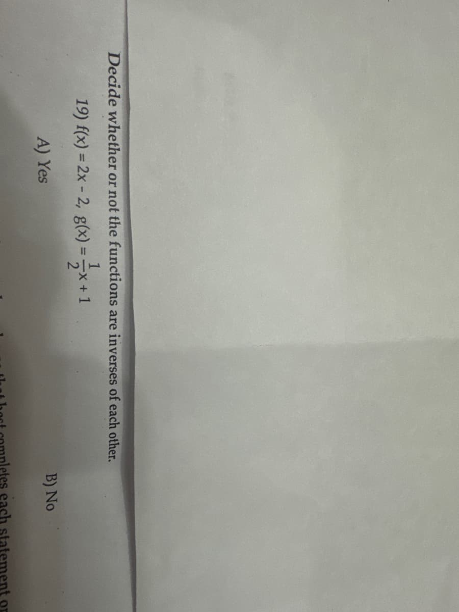 Decide whether or not the functions are inverses of each other.
19) f(x) = 2x - 2, g(x) = x+1
A) Yes
B) No
thest completes each statement or