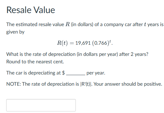 Resale Value
The estimated resale value R (in dollars) of a company car after t years is
given by
R(t) 19,691 (0.766)*.
What is the rate of depreciation (in dollars per year) after 2 years?
Round to the nearest cent.
The car is depreciating at $.
per year.
NOTE: The rate of depreciation is |R'(t)]. Your answer should be positive.