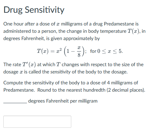 Drug Sensitivity
One hour after a dose of a milligrams of a drug Predamestane is
administered to a person, the change in body temperature T(x), in
degrees Fahrenheit, is given approximately by
T(x) = x² (1 − ²²); for 0 ≤ x ≤ 5.
The rate T" (x) at which I changes with respect to the size of the
dosage x is called the sensitivity of the body to the dosage.
Compute the sensitivity of the body to a dose of 4 milligrams of
Predamestane. Round to the nearest hundredth (2 decimal places).
degrees Fahrenheit per milligram