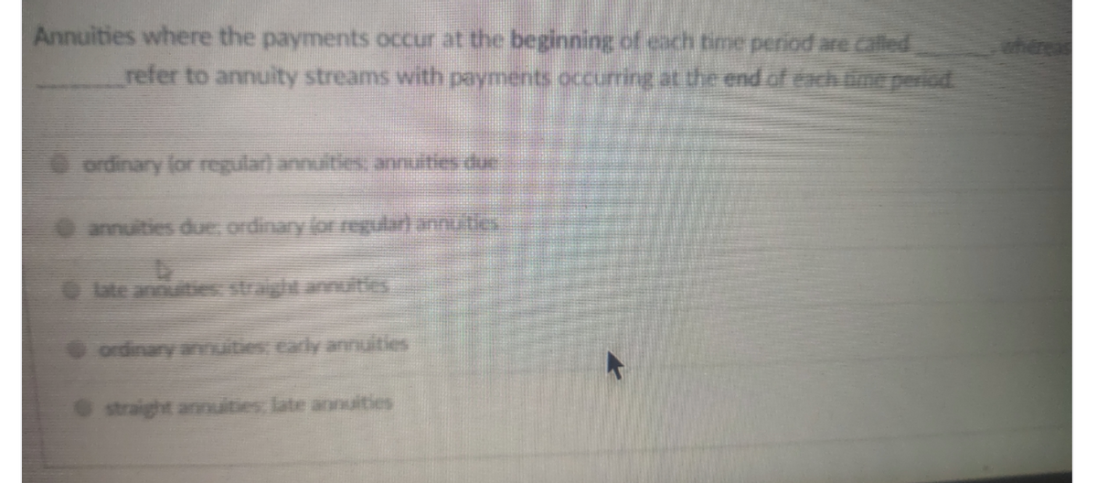 Annuities where the payments occur at the beginning of each time period arecalled
refer to annuity streams with payments occurring at the end of each ine period.
where
O ordinary lor regular) annuities annuities due
annuities due, ordinary (or regularl annuities
O ute annuitie straight annuties
straight annuities late aonuities
