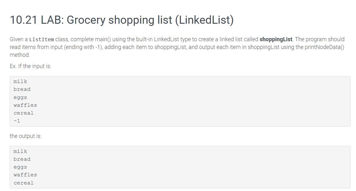 10.21 LAB: Grocery shopping list (LinkedList)
Given a ListItem class, complete main() using the built-in LinkedList type to create a linked list called shoppingList. The program should
read items from input (ending with -1), adding each item to shoppingList, and output each item in shoppingList using the printNodeData()
method.
Ex. If the input is:
milk
bread
eggs
waffles
cereal
-1
the output is:
milk
bread
eggs
waffles
cereal