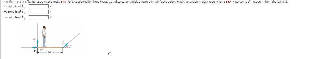 A uniform plank of length 2.00 m and mass 34.0 kg is supported by three ropes, as indicated by the blue vectors in the figure below. Find the tension in each rope when a 695-N person is d = 0.500 m from the left end.
magnitude of
N
magnitude of T
N
magnitude of
N
T₂4
7,44
2.00 m
T.
40.0⁰
Q