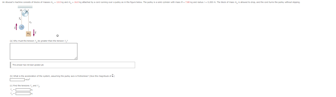 An Atwood's machine consists of blocks of masses m,- 13.0 kg and m₂ - 16.0 kg attached by a cord running over a pulley as in the figure below. The pulley is a solid cylinder with mass M-7.80 kg and radius r=0.200 m. The block of mass m₂ is allowed to drop, and the cord turns the pulley without slipping.
7₁
(a) Why must the tension T₂ be greater than the tension T₂?
This answer has not been graded yet
(b) What is the acceleration of the system, assuming the pulley axis is frictionless? (Give the magnitude of a.)
m/s
(c) Find the tensions T₁ and T2
T₂-