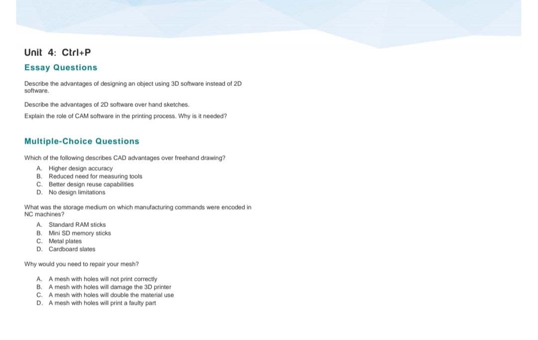 Unit 4: Ctrl+P
Essay Questions
Describe the advantages of designing an object using 3D software instead of 2D
software.
Describe the advantages of 2D software over hand sketches.
Explain the role of CAM software in the printing process. Why is it needed?
Multiple-Choice Questions
Which of the following describes CAD advantages over freehand drawing?
A. Higher design accuracy
B. Reduced need for measuring tools
C. Better design reuse capabilities
D. No design limitations
What was the storage medium on which manufacturing commands were encoded in
NC machines?
A. Standard RAM sticks
B.
Mini SD memory sticks
C. Metal plates
D.
Cardboard slates
Why would you need to repair your mesh?
A. A mesh with holes will not print correctly
B.
A mesh with holes will damage the 3D printer
C. A mesh with holes will double the material use
D.
A mesh with holes will print a faulty part