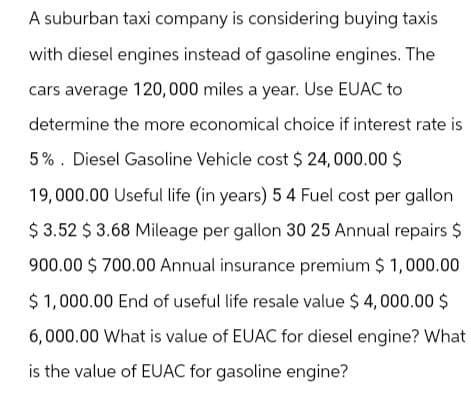 A suburban taxi company is considering buying taxis
with diesel engines instead of gasoline engines. The
cars average 120,000 miles a year. Use EUAC to
determine the more economical choice if interest rate is
5%. Diesel Gasoline Vehicle cost $ 24,000.00 $
19,000.00 Useful life (in years) 5 4 Fuel cost per gallon
$ 3.52 $ 3.68 Mileage per gallon 30 25 Annual repairs $
900.00 $ 700.00 Annual insurance premium $1,000.00
$1,000.00 End of useful life resale value $ 4,000.00 $
6,000.00 What is value of EUAC for diesel engine? What
is the value of EUAC for gasoline engine?