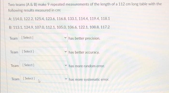 Two teams (A & B) make 9 repeated measurements of the length of a 112 cm long table with the
following results measured in cm:
A: 114.0, 122.2, 125.4, 123.6, 116.8, 133.1, 114.4, 119.4, 118.1
B: 113.1, 124.9, 107.0, 112.1, 105.0, 106.6, 122.1, 108.8, 117.2
Team [Select]
has better precision.
Team [Select]
has better accuracy.
Team [Select]
has more random error.
Team [Select]
has more systematic error.