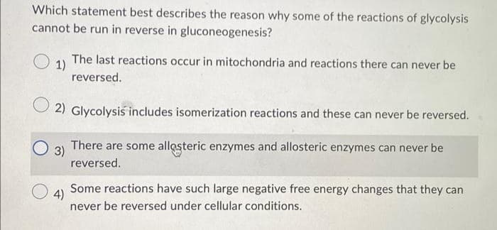 Which statement best describes the reason why some of the reactions of glycolysis
cannot be run in reverse in gluconeogenesis?
1)
The last reactions occur in mitochondria and reactions there can never be
reversed.
2) Glycolysis includes isomerization reactions and these can never be reversed.
3)
There are some allaşteric enzymes and allosteric enzymes can never be
reversed.
4)
Some reactions have such large negative free energy changes that they can
never be reversed under cellular conditions.
O