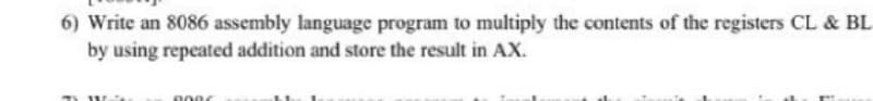 6) Write an 8086 assembly language program to multiply the contents of the registers CL & BL
by using repeated addition and store the result in AX.
0006
