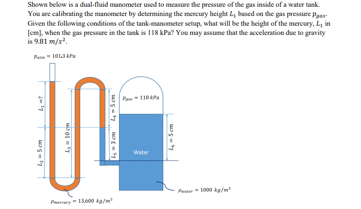 Shown below is a dual-fluid manometer used to measure the pressure of the gas inside of a water tank.
You are calibrating the manometer by determining the mercury height L, based on the gas pressure pgas-
Given the following conditions of the tank-manometer setup, what will be the height of the mercury, L1 in
[cm], when the gas pressure in the tank is 118 kPa? You may assume that the acceleration due to gravity
is 9.81 m/s².
Patm = 101.3 kPa
