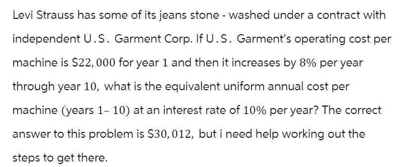Levi Strauss has some of its jeans stone - washed under a contract with
independent U.S. Garment Corp. If U.S. Garment's operating cost per
machine is $22,000 for year 1 and then it increases by 8% per year
through year 10, what is the equivalent uniform annual cost per
machine (years 1-10) at an interest rate of 10% per year? The correct
answer to this problem is $30, 012, but i need help working out the
steps to get there.
