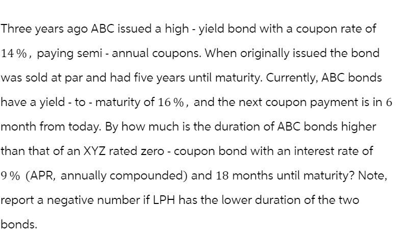 Three years ago ABC issued a high - yield bond with a coupon rate of
14%, paying semi-annual coupons. When originally issued the bond
was sold at par and had five years until maturity. Currently, ABC bonds
have a yield - to - maturity of 16%, and the next coupon payment is in 6
month from today. By how much is the duration of ABC bonds higher
than that of an XYZ rated zero - coupon bond with an interest rate of
9% (APR, annually compounded) and 18 months until maturity? Note,
report a negative number if LPH has the lower duration of the two
bonds.