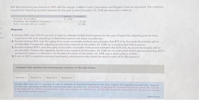 Bok
t
ces
ADF Manufacturing was formed in 2015 with the merger of Miller Foods Corporation and Rogala Foods Incorporated. The company
reported the following rounded amounts for the year ended December 29, 2018 (all amounts in millions):
Debits
$ 1,020
Credits
$ 20
17,300
Accounts Receivable
Allowance for Doubtful Accounts
Sales (assume all on credit)
Required:
1. Assume ADF uses 3/4 of 1 percent of sales to estimate its Bad Debt Expense for the year. Prepare the adjusting journal entry
required for the year, assuming no Bad Debt Expense has been recorded yet.
2. Assume instead ADF uses the aging of accounts receivable method and estimates that $79 of its Accounts Receivable will be
uncollectible. Prepare the adjusting journal entry required at December 29, 2018, for recording Bad Debt Expense.
3. Assume Instead ADF's uses the aging of accounts receivable method and estimates that $79 of its Accounts Receivable will be
uncollectible. Prepare the adjusting journal entry required at December 29, 2018, for recording Bad Debt Expense assuming ADF's:
unadjusted balance in Allowance for Doubtful Accounts at December 29, 2018, was a debit balance of $40.
4. If one of ADF's customers declared bankruptcy, what journal entry would be used to write off its $10 balance?
Complete this question by entering your answers in the tabs below.
Required 3 Required 4
Required 1 Required 2
Assume ADF uses 3/4 of 1 percent of sales to estimate its Bad Debt Expense for the year. Prepare the adjusting journal entry required
for the year, assuming no Bad Debt Expense has been recorded yet. [If no entry is required for a transaction/event, select "No Journal
Entry Required in the first account field. Enter your answers in millions (.e., 10,000,000 should be entered as 10). Round your answers
to the nearest whole number)
Show less A