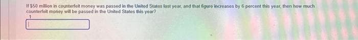 If $50 million in counterfeit money was passed in the United States last year, and that figure increases by 6 percent this year, then how much
counterfeit money will be passed in the United States this year?
1
